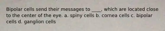 Bipolar cells send their messages to ____, which are located close to the center of the eye.​ a. ​spiny cells b. ​cornea cells c. ​bipolar cells d. ​ganglion cells