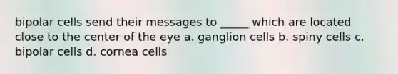 bipolar cells send their messages to _____ which are located close to the center of the eye a. ganglion cells b. spiny cells c. bipolar cells d. cornea cells