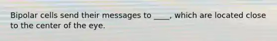 Bipolar cells send their messages to ____, which are located close to the center of the eye.
