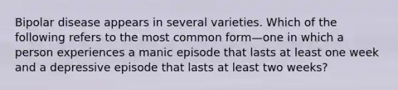 Bipolar disease appears in several varieties. Which of the following refers to the most common form—one in which a person experiences a manic episode that lasts at least one week and a depressive episode that lasts at least two weeks?