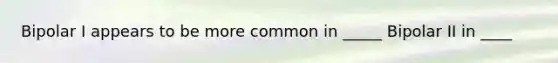 Bipolar I appears to be more common in _____ Bipolar II in ____
