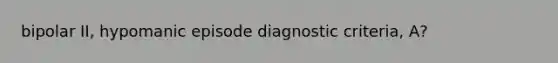 bipolar II, hypomanic episode diagnostic criteria, A?