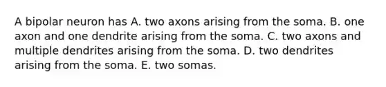 A bipolar neuron has A. two axons arising from the soma. B. one axon and one dendrite arising from the soma. C. two axons and multiple dendrites arising from the soma. D. two dendrites arising from the soma. E. two somas.