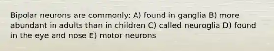 Bipolar neurons are commonly: A) found in ganglia B) more abundant in adults than in children C) called neuroglia D) found in the eye and nose E) motor neurons