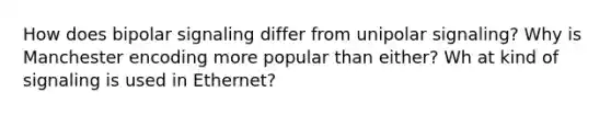 How does bipolar signaling differ from unipolar signaling? Why is Manchester encoding more popular than either? Wh at kind of signaling is used in Ethernet?