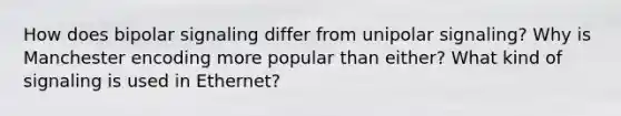 How does bipolar signaling differ from unipolar signaling? Why is Manchester encoding more popular than either? What kind of signaling is used in Ethernet?