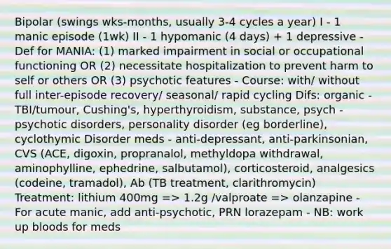 Bipolar (swings wks-months, usually 3-4 cycles a year) I - 1 manic episode (1wk) II - 1 hypomanic (4 days) + 1 depressive - Def for MANIA: (1) marked impairment in social or occupational functioning OR (2) necessitate hospitalization to prevent harm to self or others OR (3) psychotic features - Course: with/ without full inter-episode recovery/ seasonal/ rapid cycling Difs: organic - TBI/tumour, Cushing's, hyperthyroidism, substance, psych - psychotic disorders, personality disorder (eg borderline), cyclothymic Disorder meds - anti-depressant, anti-parkinsonian, CVS (ACE, digoxin, propranalol, methyldopa withdrawal, aminophylline, ephedrine, salbutamol), corticosteroid, analgesics (codeine, tramadol), Ab (TB treatment, clarithromycin) Treatment: lithium 400mg => 1.2g /valproate => olanzapine - For acute manic, add anti-psychotic, PRN lorazepam - NB: work up bloods for meds