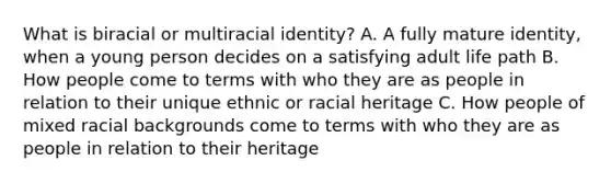 What is biracial or multiracial identity? A. A fully mature identity, when a young person decides on a satisfying adult life path B. How people come to terms with who they are as people in relation to their unique ethnic or racial heritage C. How people of mixed racial backgrounds come to terms with who they are as people in relation to their heritage