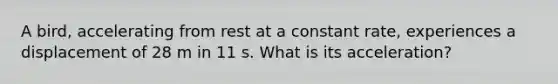 A bird, accelerating from rest at a constant rate, experiences a displacement of 28 m in 11 s. What is its acceleration?