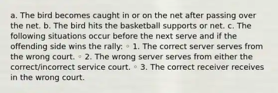 a. The bird becomes caught in or on the net after passing over the net. b. The bird hits the basketball supports or net. c. The following situations occur before the next serve and if the offending side wins the rally: ◦ 1. The correct server serves from the wrong court. ◦ 2. The wrong server serves from either the correct/incorrect service court. ◦ 3. The correct receiver receives in the wrong court.