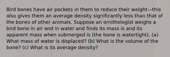 Bird bones have air pockets in them to reduce their weight—this also gives them an average density significantly less than that of the bones of other animals. Suppose an ornithologist weighs a bird bone in air and in water and finds its mass is and its apparent mass when submerged is (the bone is watertight). (a) What mass of water is displaced? (b) What is the volume of the bone? (c) What is its average density?