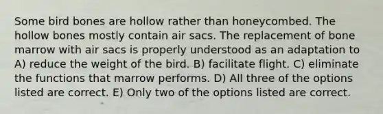 Some bird bones are hollow rather than honeycombed. The hollow bones mostly contain air sacs. The replacement of bone marrow with air sacs is properly understood as an adaptation to A) reduce the weight of the bird. B) facilitate flight. C) eliminate the functions that marrow performs. D) All three of the options listed are correct. E) Only two of the options listed are correct.