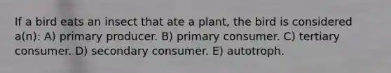 If a bird eats an insect that ate a plant, the bird is considered a(n): A) primary producer. B) primary consumer. C) tertiary consumer. D) secondary consumer. E) autotroph.