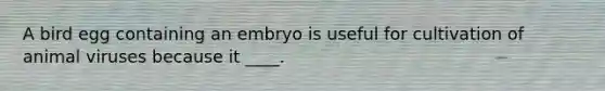 A bird egg containing an embryo is useful for cultivation of animal viruses because it ____.