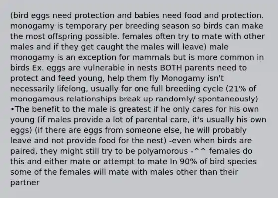 (bird eggs need protection and babies need food and protection. monogamy is temporary per breeding season so birds can make the most offspring possible. females often try to mate with other males and if they get caught the males will leave) male monogamy is an exception for mammals but is more common in birds Ex. eggs are vulnerable in nests BOTH parents need to protect and feed young, help them fly Monogamy isn't necessarily lifelong, usually for one full breeding cycle (21% of monogamous relationships break up randomly/ spontaneously) •The benefit to the male is greatest if he only cares for his own young (if males provide a lot of parental care, it's usually his own eggs) (if there are eggs from someone else, he will probably leave and not provide food for the nest) -even when birds are paired, they might still try to be polyamorous -^^ females do this and either mate or attempt to mate In 90% of bird species some of the females will mate with males other than their partner