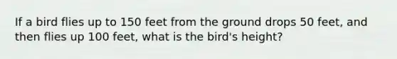 If a bird flies up to 150 feet from the ground drops 50 feet, and then flies up 100 feet, what is the bird's height?