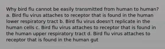 Why bird flu cannot be easily transmitted from human to human? a. Bird flu virus attaches to receptor that is found in the human lower respiratory tract b. Bird flu virus doesn't replicate in the human cells c. Bird flu virus attaches to receptor that is found in the human upper respiratory tract d. Bird flu virus attaches to receptor that is found in the human gut