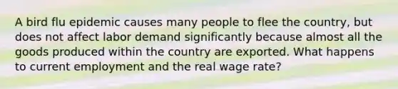 A bird flu epidemic causes many people to flee the country, but does not affect labor demand significantly because almost all the goods produced within the country are exported. What happens to current employment and the real wage rate?