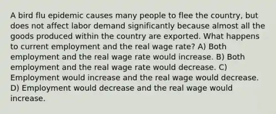 A bird flu epidemic causes many people to flee the country, but does not affect labor demand significantly because almost all the goods produced within the country are exported. What happens to current employment and the real wage rate? A) Both employment and the real wage rate would increase. B) Both employment and the real wage rate would decrease. C) Employment would increase and the real wage would decrease. D) Employment would decrease and the real wage would increase.