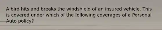 A bird hits and breaks the windshield of an insured vehicle. This is covered under which of the following coverages of a Personal Auto policy?