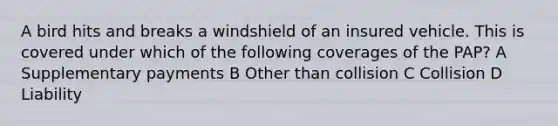 A bird hits and breaks a windshield of an insured vehicle. This is covered under which of the following coverages of the PAP? A Supplementary payments B Other than collision C Collision D Liability