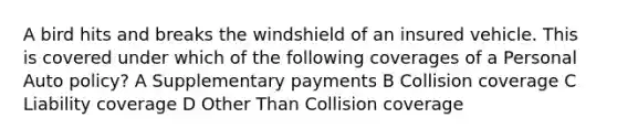 A bird hits and breaks the windshield of an insured vehicle. This is covered under which of the following coverages of a Personal Auto policy? A Supplementary payments B Collision coverage C Liability coverage D Other Than Collision coverage