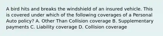 A bird hits and breaks the windshield of an insured vehicle. This is covered under which of the following coverages of a Personal Auto policy? A. Other Than Collision coverage B. Supplementary payments C. Liability coverage D. Collision coverage