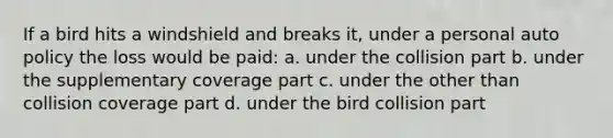 If a bird hits a windshield and breaks it, under a personal auto policy the loss would be paid: a. under the collision part b. under the supplementary coverage part c. under the other than collision coverage part d. under the bird collision part