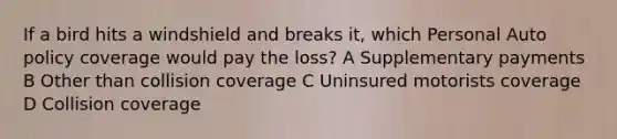 If a bird hits a windshield and breaks it, which Personal Auto policy coverage would pay the loss? A Supplementary payments B Other than collision coverage C Uninsured motorists coverage D Collision coverage