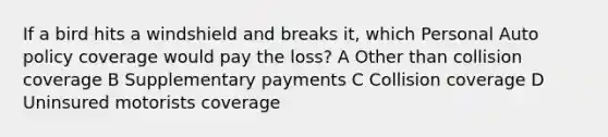 If a bird hits a windshield and breaks it, which Personal Auto policy coverage would pay the loss? A Other than collision coverage B Supplementary payments C Collision coverage D Uninsured motorists coverage