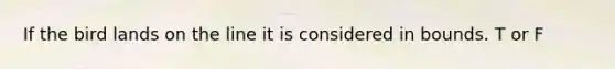 If the bird lands on the line it is considered in bounds. T or F
