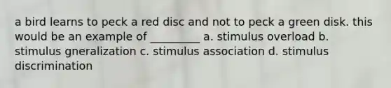 a bird learns to peck a red disc and not to peck a green disk. this would be an example of _________ a. stimulus overload b. stimulus gneralization c. stimulus association d. stimulus discrimination