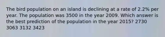 The bird population on an island is declining at a rate of 2.2% per year. The population was 3500 in the year 2009. Which answer is the best prediction of the population in the year 2015? 2730 3063 3132 3423