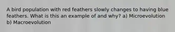 A bird population with red feathers slowly changes to having blue feathers. What is this an example of and why? a) Microevolution b) Macroevolution