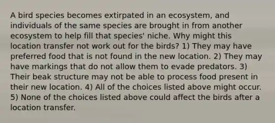 A bird species becomes extirpated in an ecosystem, and individuals of the same species are brought in from another ecosystem to help fill that species' niche. Why might this location transfer not work out for the birds? 1) They may have preferred food that is not found in the new location. 2) They may have markings that do not allow them to evade predators. 3) Their beak structure may not be able to process food present in their new location. 4) All of the choices listed above might occur. 5) None of the choices listed above could affect the birds after a location transfer.