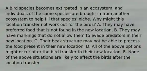 A bird species becomes extirpated in an ecosystem, and individuals of the same species are brought in from another ecosystem to help fill that species' niche. Why might this location transfer not work out for the birds? A. They may have preferred food that is not found in the new location. B. They may have markings that do not allow them to evade predators in their new location. C. Their beak structure may not be able to process the food present in their new location. D. All of the above options might occur after the bird transfer to their new location. E. None of the above situations are likely to affect the birds after the location transfer.