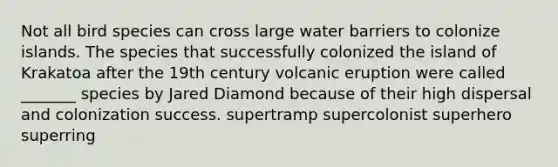 Not all bird species can cross large water barriers to colonize islands. The species that successfully colonized the island of Krakatoa after the 19th century volcanic eruption were called _______ species by Jared Diamond because of their high dispersal and colonization success. supertramp supercolonist superhero superring