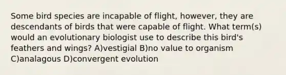 Some bird species are incapable of flight, however, they are descendants of birds that were capable of flight. What term(s) would an evolutionary biologist use to describe this bird's feathers and wings? A)vestigial B)no value to organism C)analagous D)convergent evolution