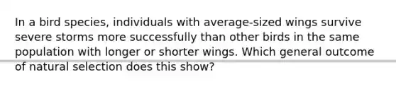 In a bird species, individuals with average-sized wings survive severe storms more successfully than other birds in the same population with longer or shorter wings. Which general outcome of natural selection does this show?