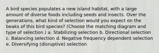 A bird species populates a new island habitat, with a large amount of diverse foods including seeds and insects. Over the generations, what kind of selection would you expect on the beaks of this bird species? (Choose the matching diagram and type of selection.) a. Stabilizing selection b. Directional selection c. Balancing selection d. Negative frequency dependent selection e. Diversifying (disruptive) selection