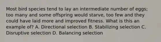 Most bird species tend to lay an intermediate number of eggs; too many and some offspring would starve, too few and they could have laid more and improved fitness. What is this an example of? A. Directional selection B. Stabilizing selection C. Disruptive selection D. Balancing selection