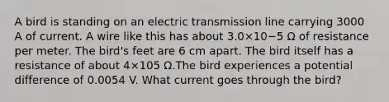 A bird is standing on an electric transmission line carrying 3000 A of current. A wire like this has about 3.0×10−5 Ω of resistance per meter. The bird's feet are 6 cm apart. The bird itself has a resistance of about 4×105 Ω.The bird experiences a potential difference of 0.0054 V. What current goes through the bird?