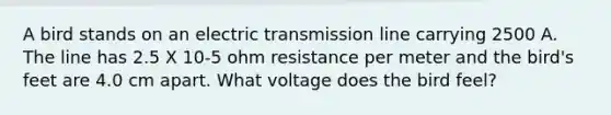 A bird stands on an electric transmission line carrying 2500 A. The line has 2.5 X 10-5 ohm resistance per meter and the bird's feet are 4.0 cm apart. What voltage does the bird feel?