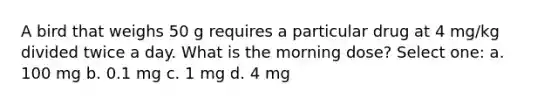 A bird that weighs 50 g requires a particular drug at 4 mg/kg divided twice a day. What is the morning dose? Select one: a. 100 mg b. 0.1 mg c. 1 mg d. 4 mg