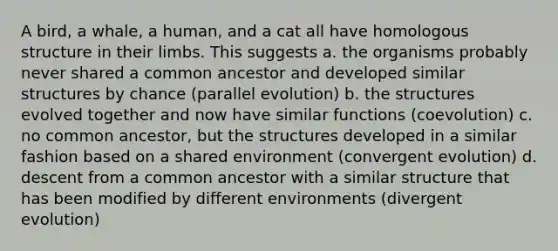 A bird, a whale, a human, and a cat all have homologous structure in their limbs. This suggests a. the organisms probably never shared a common ancestor and developed similar structures by chance (parallel evolution) b. the structures evolved together and now have similar functions (coevolution) c. no common ancestor, but the structures developed in a similar fashion based on a shared environment (convergent evolution) d. descent from a common ancestor with a similar structure that has been modified by different environments (divergent evolution)