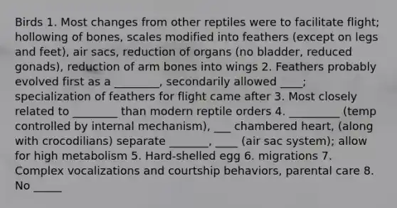 Birds 1. Most changes from other reptiles were to facilitate flight; hollowing of bones, scales modified into feathers (except on legs and feet), air sacs, reduction of organs (no bladder, reduced gonads), reduction of arm bones into wings 2. Feathers probably evolved first as a ________, secondarily allowed ____; specialization of feathers for flight came after 3. Most closely related to ________ than modern reptile orders 4. _________ (temp controlled by internal mechanism), ___ chambered heart, (along with crocodilians) separate _______, ____ (air sac system); allow for high metabolism 5. Hard-shelled egg 6. migrations 7. Complex vocalizations and courtship behaviors, parental care 8. No _____