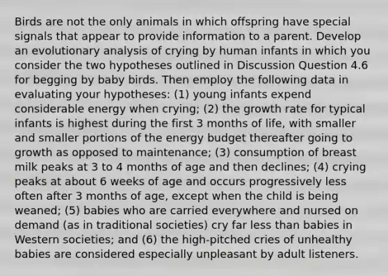 Birds are not the only animals in which offspring have special signals that appear to provide information to a parent. Develop an evolutionary analysis of crying by human infants in which you consider the two hypotheses outlined in Discussion Question 4.6 for begging by baby birds. Then employ the following data in evaluating your hypotheses: (1) young infants expend considerable energy when crying; (2) the growth rate for typical infants is highest during the first 3 months of life, with smaller and smaller portions of the energy budget thereafter going to growth as opposed to maintenance; (3) consumption of breast milk peaks at 3 to 4 months of age and then declines; (4) crying peaks at about 6 weeks of age and occurs progressively less often after 3 months of age, except when the child is being weaned; (5) babies who are carried everywhere and nursed on demand (as in traditional societies) cry far less than babies in Western societies; and (6) the high-pitched cries of unhealthy babies are considered especially unpleasant by adult listeners.