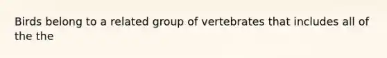 Birds belong to a related group of vertebrates that includes all of the the