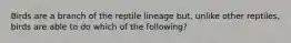 Birds are a branch of the reptile lineage but, unlike other reptiles, birds are able to do which of the following?