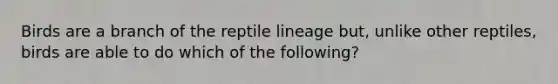 Birds are a branch of the reptile lineage but, unlike other reptiles, birds are able to do which of the following?